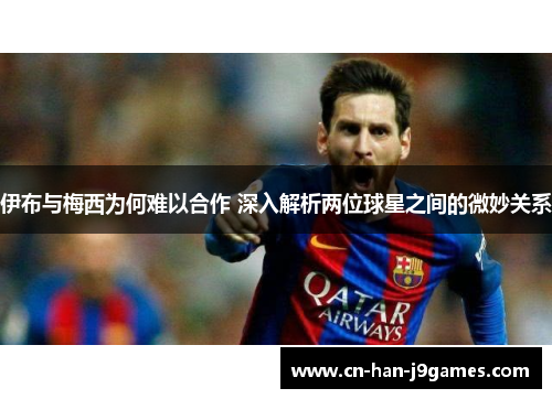 伊布与梅西为何难以合作 深入解析两位球星之间的微妙关系