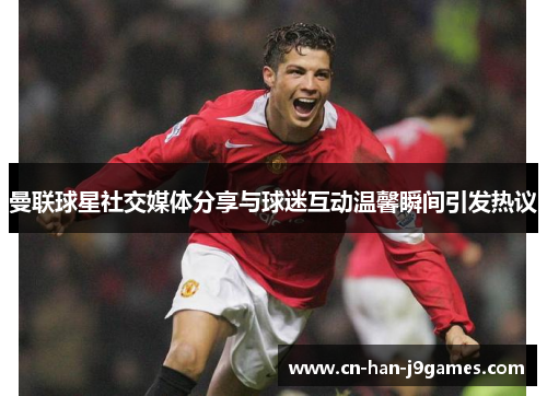 曼联球星社交媒体分享与球迷互动温馨瞬间引发热议 曼联球星社交媒体分享与球迷互动温馨瞬间引发热议