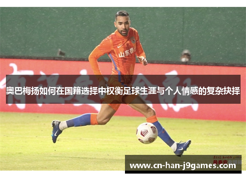 奥巴梅扬如何在国籍选择中权衡足球生涯与个人情感的复杂抉择