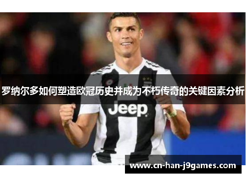 罗纳尔多如何塑造欧冠历史并成为不朽传奇的关键因素分析