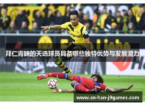 拜仁青睐的天选球员具备哪些独特优势与发展潜力