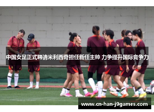中国女足正式聘请米利西奇担任新任主帅 力争提升国际竞争力