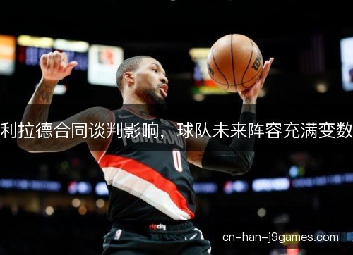 利拉德合同谈判影响，球队未来阵容充满变数